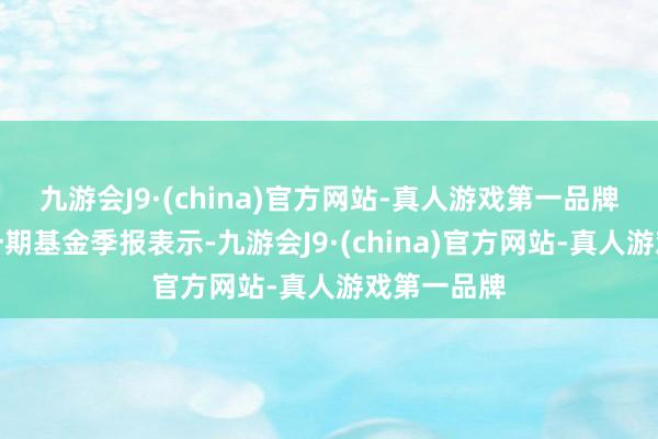 九游会J9·(china)官方网站-真人游戏第一品牌凭证最新一期基金季报表示-九游会J9·(china)官方网站-真人游戏第一品牌