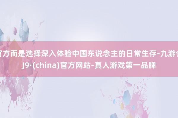 官方而是选择深入体验中国东说念主的日常生存-九游会J9·(china)官方网站-真人游戏第一品牌