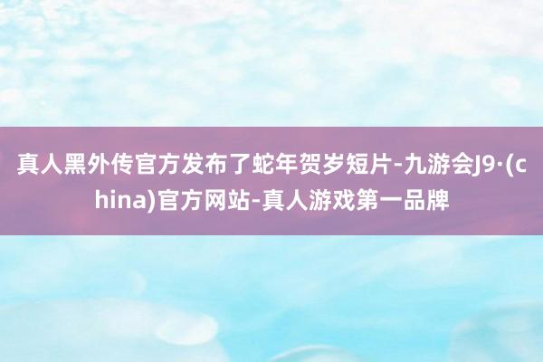 真人黑外传官方发布了蛇年贺岁短片-九游会J9·(china)官方网站-真人游戏第一品牌