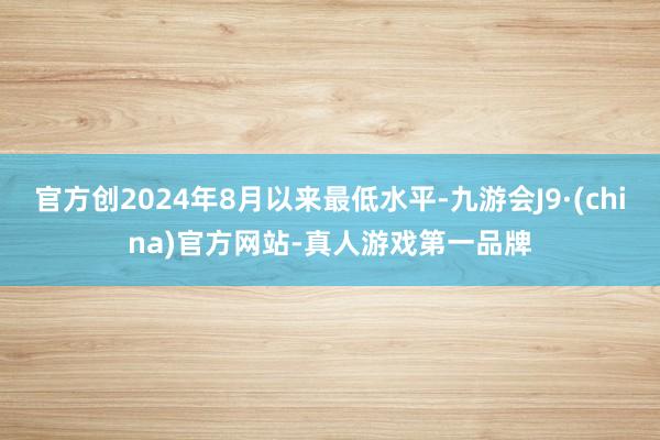 官方创2024年8月以来最低水平-九游会J9·(china)官方网站-真人游戏第一品牌