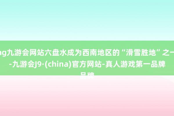 ag九游会网站六盘水成为西南地区的“滑雪胜地”之一-九游会J9·(china)官方网站-真人游戏第一品牌