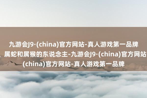 九游会J9·(china)官方网站-真人游戏第一品牌这即是属马、属羊、属蛇和属猴的东说念主-九游会J9·(china)官方网站-真人游戏第一品牌