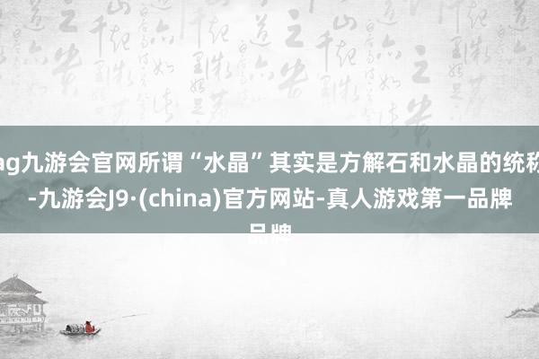 ag九游会官网所谓“水晶”其实是方解石和水晶的统称-九游会J9·(china)官方网站-真人游戏第一品牌