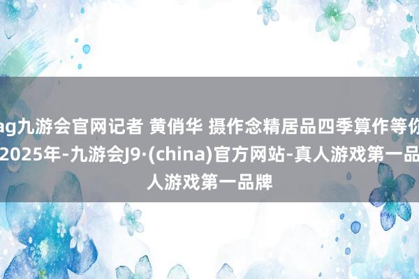 ag九游会官网记者 黄俏华 摄作念精居品四季算作等你游2025年-九游会J9·(china)官方网站-真人游戏第一品牌