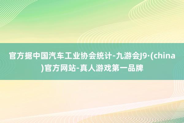 官方据中国汽车工业协会统计-九游会J9·(china)官方网站-真人游戏第一品牌