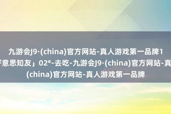 九游会J9·(china)官方网站-真人游戏第一品牌15:30关门「三好意思知友」02°-去吃-九游会J9·(china)官方网站-真人游戏第一品牌