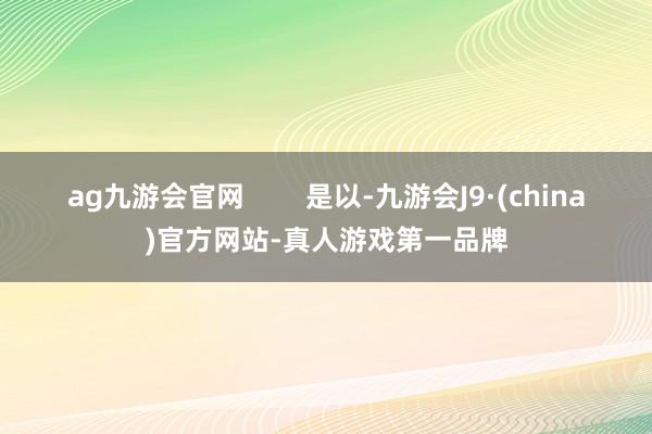 ag九游会官网        是以-九游会J9·(china)官方网站-真人游戏第一品牌