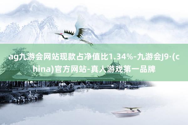 ag九游会网站现款占净值比1.34%-九游会J9·(china)官方网站-真人游戏第一品牌