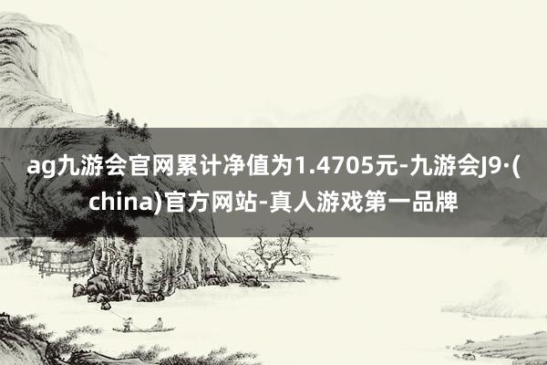 ag九游会官网累计净值为1.4705元-九游会J9·(china)官方网站-真人游戏第一品牌