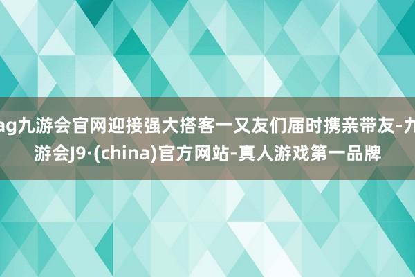 ag九游会官网迎接强大搭客一又友们届时携亲带友-九游会J9·(china)官方网站-真人游戏第一品牌