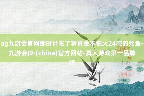 ag九游会官网那时计帐了精真金不怕火24吨的死鱼-九游会J9·(china)官方网站-真人游戏第一品牌