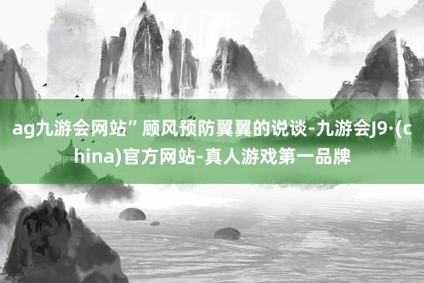 ag九游会网站”顾风预防翼翼的说谈-九游会J9·(china)官方网站-真人游戏第一品牌