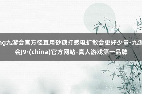 ag九游会官方径直用砂糖打感电扩散会更好少量-九游会J9·(china)官方网站-真人游戏第一品牌