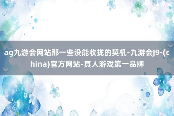 ag九游会网站那一些没能收拢的契机-九游会J9·(china)官方网站-真人游戏第一品牌