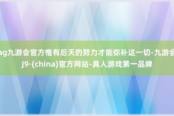 ag九游会官方惟有后天的努力才能弥补这一切-九游会J9·(china)官方网站-真人游戏第一品牌