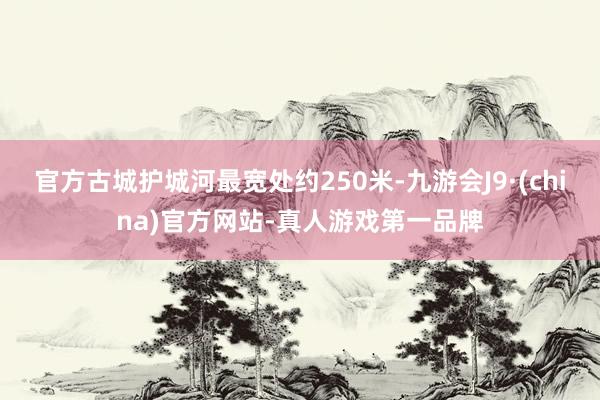 官方古城护城河最宽处约250米-九游会J9·(china)官方网站-真人游戏第一品牌