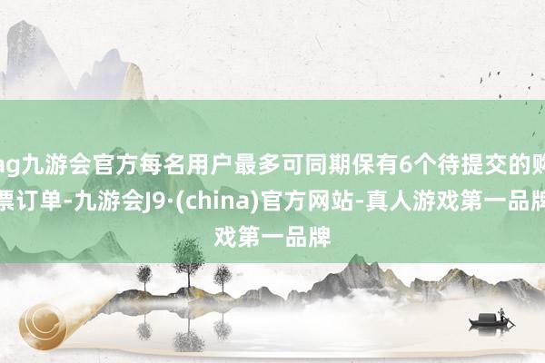 ag九游会官方每名用户最多可同期保有6个待提交的购票订单-九游会J9·(china)官方网站-真人游戏第一品牌