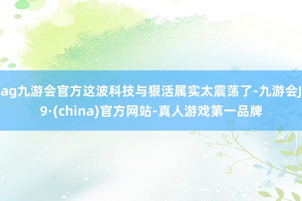 ag九游会官方这波科技与狠活属实太震荡了-九游会J9·(china)官方网站-真人游戏第一品牌