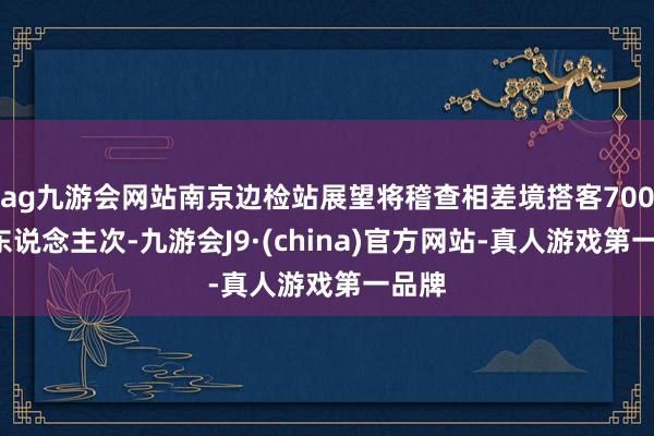 ag九游会网站南京边检站展望将稽查相差境搭客7000余东说念主次-九游会J9·(china)官方网站-真人游戏第一品牌