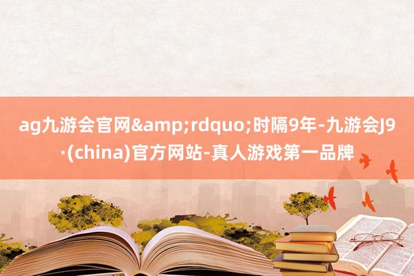 ag九游会官网&rdquo;时隔9年-九游会J9·(china)官方网站-真人游戏第一品牌