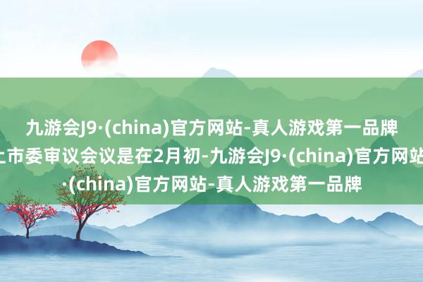 九游会J9·(china)官方网站-真人游戏第一品牌往还所最近的一次上市委审议会议是在2月初-九游会J9·(china)官方网站-真人游戏第一品牌