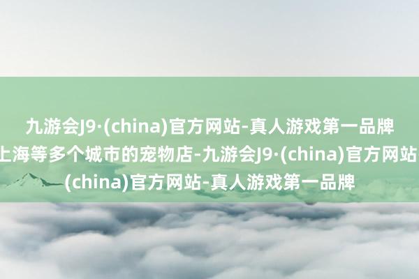 九游会J9·(china)官方网站-真人游戏第一品牌记者拜访了武汉、上海等多个城市的宠物店-九游会J9·(china)官方网站-真人游戏第一品牌