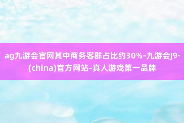 ag九游会官网其中商务客群占比约30%-九游会J9·(china)官方网站-真人游戏第一品牌