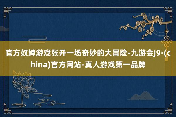 官方奴婢游戏张开一场奇妙的大冒险-九游会J9·(china)官方网站-真人游戏第一品牌