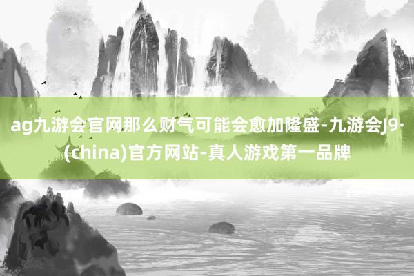 ag九游会官网那么财气可能会愈加隆盛-九游会J9·(china)官方网站-真人游戏第一品牌