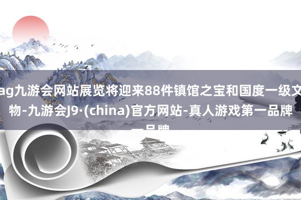 ag九游会网站展览将迎来88件镇馆之宝和国度一级文物-九游会J9·(china)官方网站-真人游戏第一品牌