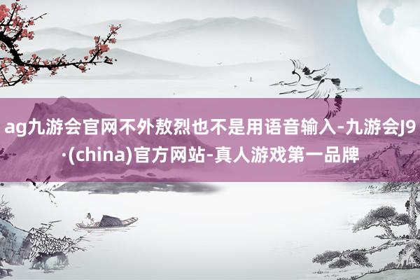 ag九游会官网不外敖烈也不是用语音输入-九游会J9·(china)官方网站-真人游戏第一品牌