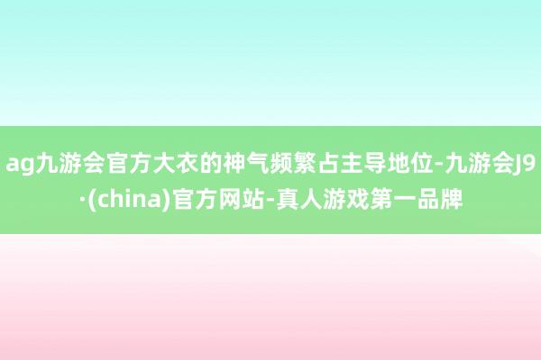 ag九游会官方大衣的神气频繁占主导地位-九游会J9·(china)官方网站-真人游戏第一品牌