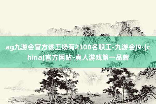 ag九游会官方该工场有2300名职工-九游会J9·(china)官方网站-真人游戏第一品牌