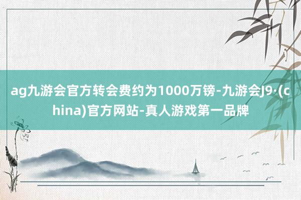 ag九游会官方转会费约为1000万镑-九游会J9·(china)官方网站-真人游戏第一品牌