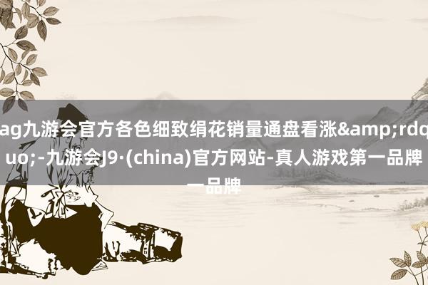 ag九游会官方各色细致绢花销量通盘看涨&rdquo;-九游会J9·(china)官方网站-真人游戏第一品牌