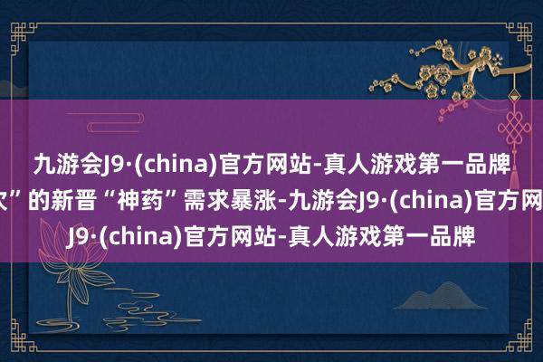 九游会J9·(china)官方网站-真人游戏第一品牌“全病程只需服用一次”的新晋“神药”需求暴涨-九游会J9·(china)官方网站-真人游戏第一品牌