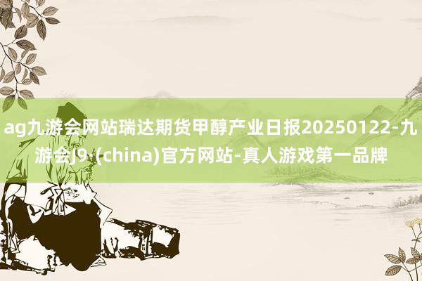 ag九游会网站瑞达期货甲醇产业日报20250122-九游会J9·(china)官方网站-真人游戏第一品牌