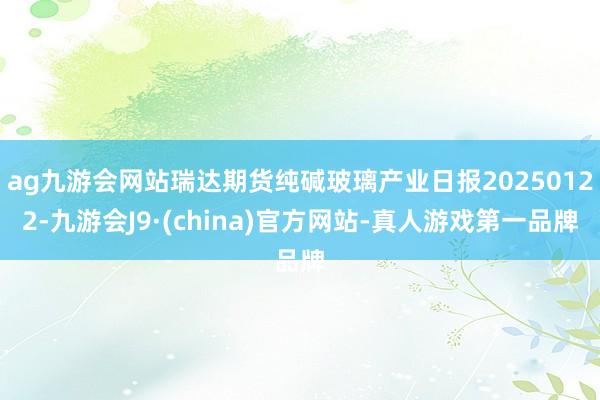 ag九游会网站瑞达期货纯碱玻璃产业日报20250122-九游会J9·(china)官方网站-真人游戏第一品牌