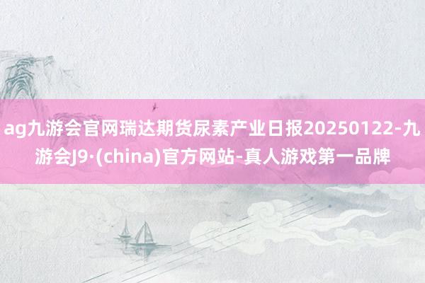 ag九游会官网瑞达期货尿素产业日报20250122-九游会J9·(china)官方网站-真人游戏第一品牌