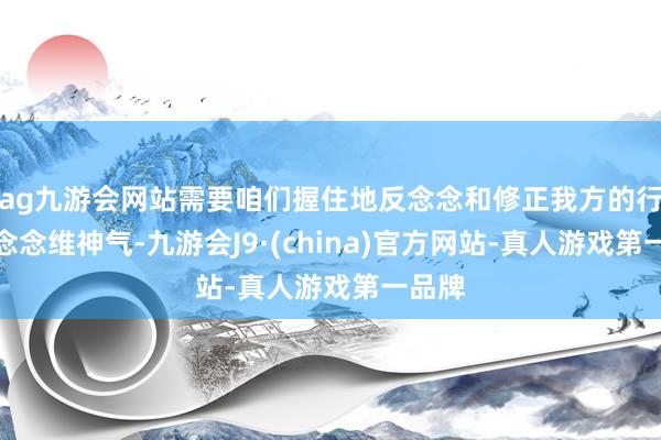 ag九游会网站需要咱们握住地反念念和修正我方的行径和念念维神气-九游会J9·(china)官方网站-真人游戏第一品牌