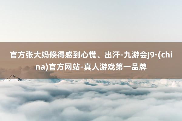 官方张大妈倏得感到心慌、出汗-九游会J9·(china)官方网站-真人游戏第一品牌