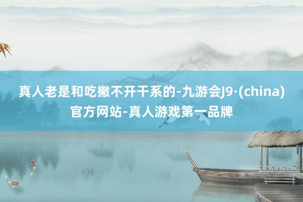 真人老是和吃撇不开干系的-九游会J9·(china)官方网站-真人游戏第一品牌