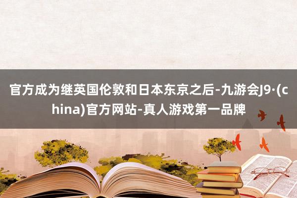 官方成为继英国伦敦和日本东京之后-九游会J9·(china)官方网站-真人游戏第一品牌