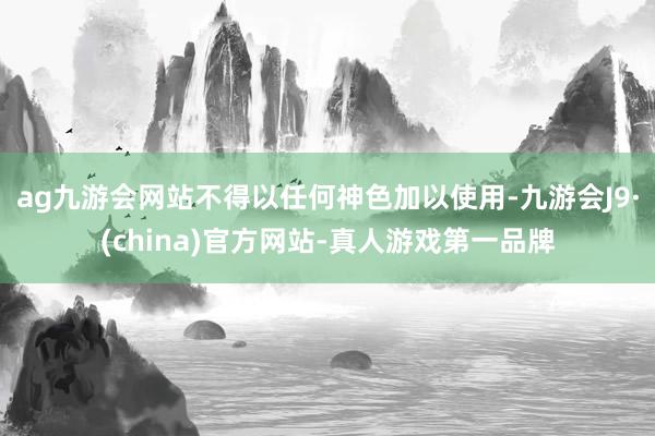 ag九游会网站不得以任何神色加以使用-九游会J9·(china)官方网站-真人游戏第一品牌