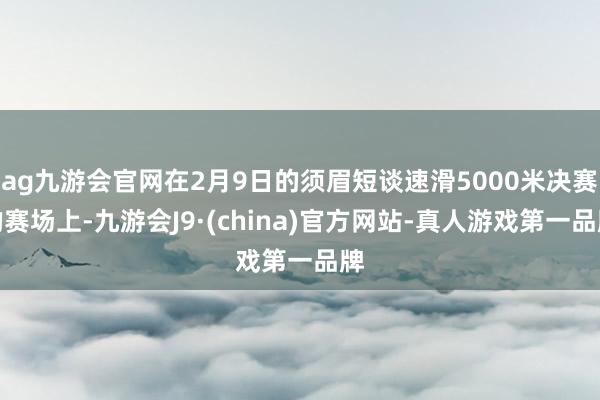 ag九游会官网在2月9日的须眉短谈速滑5000米决赛的赛场上-九游会J9·(china)官方网站-真人游戏第一品牌