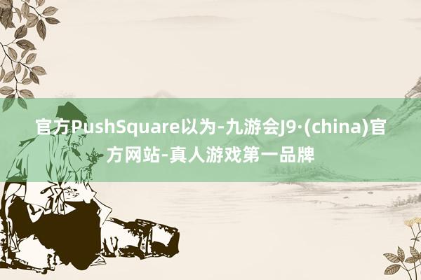 官方PushSquare以为-九游会J9·(china)官方网站-真人游戏第一品牌