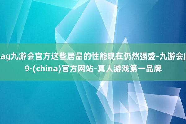 ag九游会官方这些居品的性能现在仍然强盛-九游会J9·(china)官方网站-真人游戏第一品牌