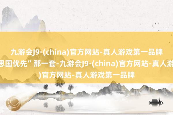 九游会J9·(china)官方网站-真人游戏第一品牌照旧“好意思国优先”那一套-九游会J9·(china)官方网站-真人游戏第一品牌