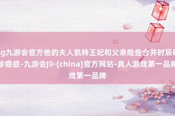 ag九游会官方他的夫人凯特王妃和父亲险些合并时辰确诊癌症-九游会J9·(china)官方网站-真人游戏第一品牌