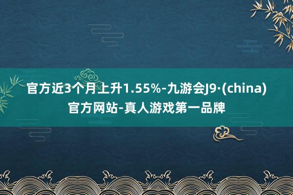 官方近3个月上升1.55%-九游会J9·(china)官方网站-真人游戏第一品牌